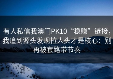 有人私信我澳门PK10“稳赚”链接，我追到源头发现拉人头才是核心：别再被套路带节奏