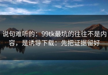 说句难听的：99tk最坑的往往不是内容，是诱导下载：先把证据留好