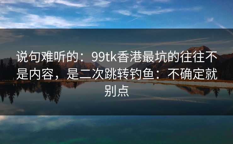 说句难听的：99tk香港最坑的往往不是内容，是二次跳转钓鱼：不确定就别点