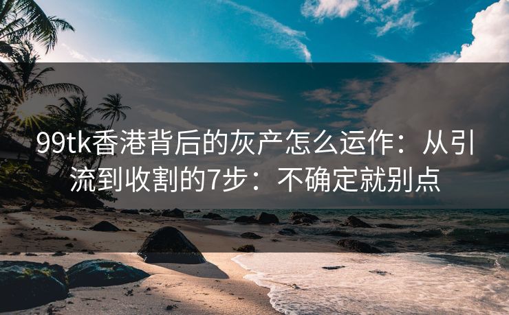 99tk香港背后的灰产怎么运作：从引流到收割的7步：不确定就别点