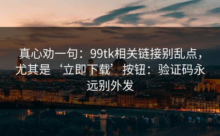 真心劝一句：99tk相关链接别乱点，尤其是‘立即下载’按钮：验证码永远别外发