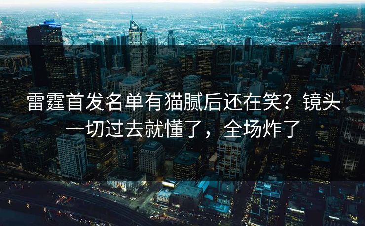 雷霆首发名单有猫腻后还在笑？镜头一切过去就懂了，全场炸了