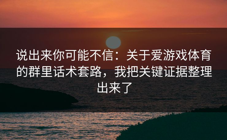 说出来你可能不信：关于爱游戏体育的群里话术套路，我把关键证据整理出来了