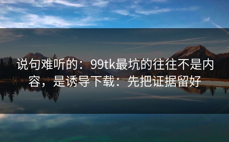 说句难听的：99tk最坑的往往不是内容，是诱导下载：先把证据留好