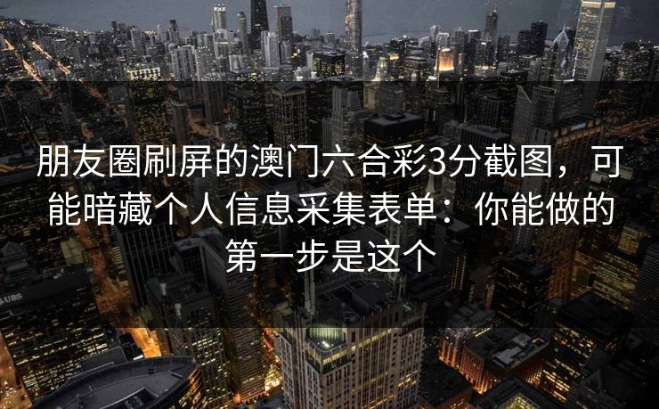 朋友圈刷屏的澳门六合彩3分截图，可能暗藏个人信息采集表单：你能做的第一步是这个