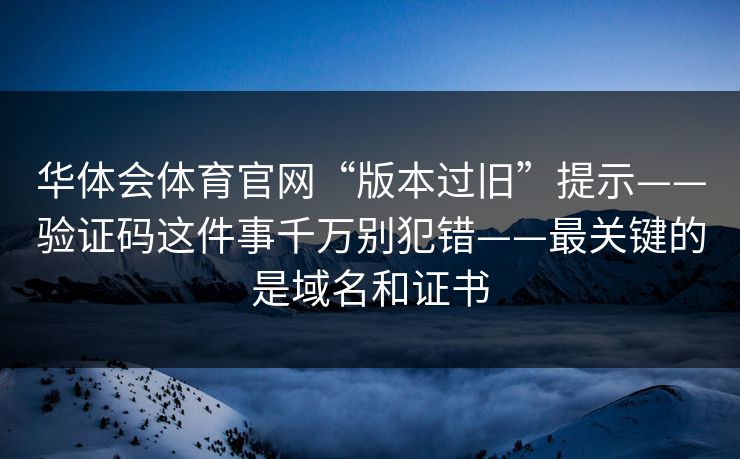华体会体育官网“版本过旧”提示——验证码这件事千万别犯错——最关键的是域名和证书