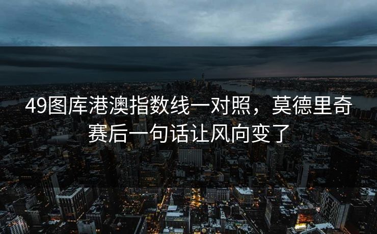 49图库港澳指数线一对照，莫德里奇赛后一句话让风向变了