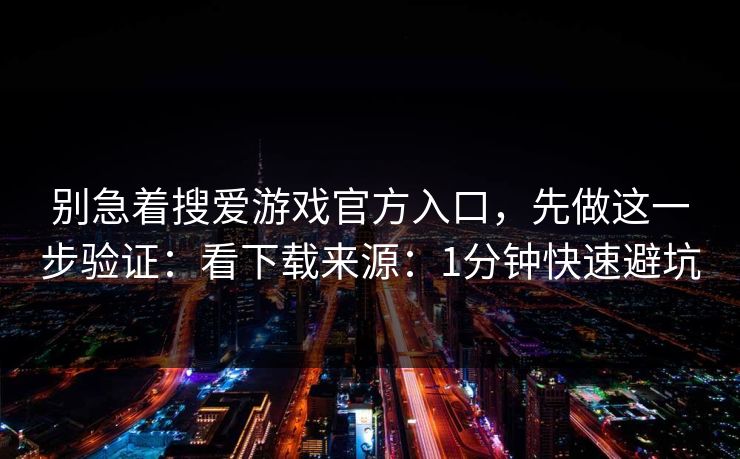 别急着搜爱游戏官方入口，先做这一步验证：看下载来源：1分钟快速避坑
