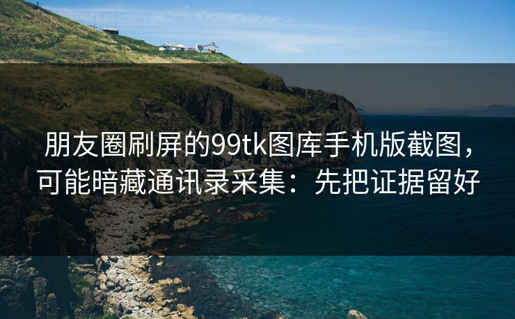 朋友圈刷屏的99tk图库手机版截图，可能暗藏通讯录采集：先把证据留好