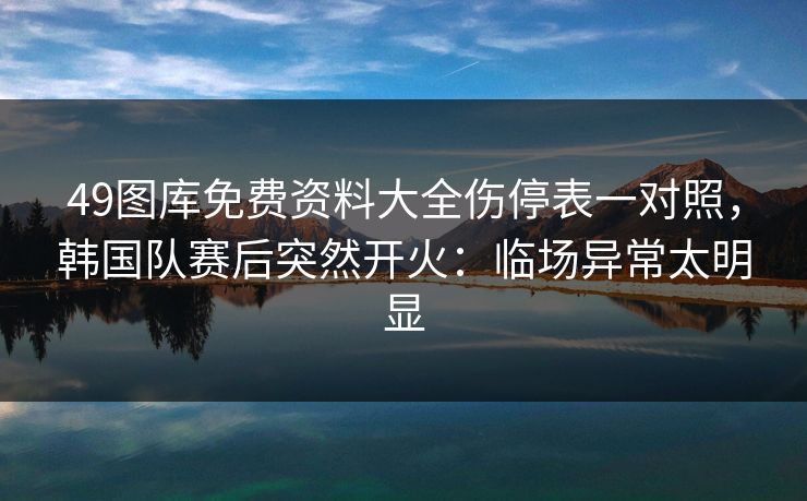 49图库免费资料大全伤停表一对照，韩国队赛后突然开火：临场异常太明显