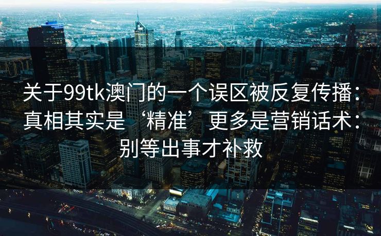 关于99tk澳门的一个误区被反复传播：真相其实是‘精准’更多是营销话术：别等出事才补救