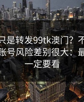 你以为只是转发99tk澳门？不同传播方式，账号风险差别很大：最后一条一定要看