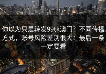 你以为只是转发99tk澳门？不同传播方式，账号风险差别很大：最后一条一定要看