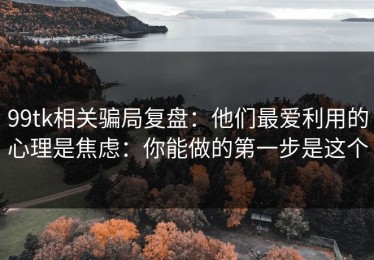 99tk相关骗局复盘：他们最爱利用的心理是焦虑：你能做的第一步是这个