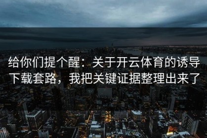 给你们提个醒：关于开云体育的诱导下载套路，我把关键证据整理出来了