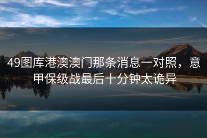 49图库港澳澳门那条消息一对照，意甲保级战最后十分钟太诡异