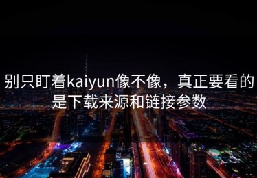 别只盯着kaiyun像不像，真正要看的是下载来源和链接参数