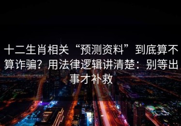 十二生肖相关“预测资料”到底算不算诈骗？用法律逻辑讲清楚：别等出事才补救