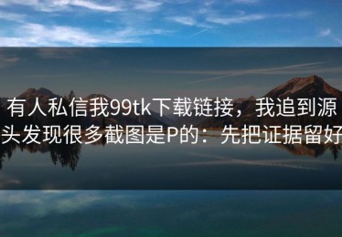 有人私信我99tk下载链接，我追到源头发现很多截图是P的：先把证据留好