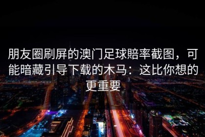 朋友圈刷屏的澳门足球賠率截图，可能暗藏引导下载的木马：这比你想的更重要