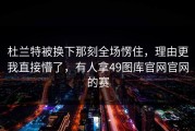 杜兰特被换下那刻全场愣住，理由更我直接懵了，有人拿49图库官网官网的赛
