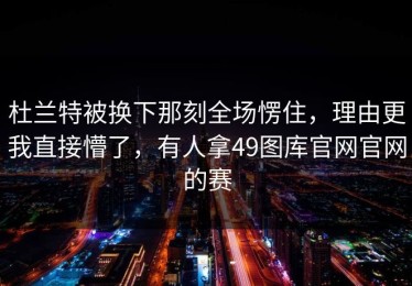 杜兰特被换下那刻全场愣住，理由更我直接懵了，有人拿49图库官网官网的赛