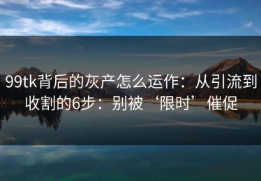 99tk背后的灰产怎么运作：从引流到收割的6步：别被‘限时’催促