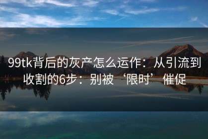 99tk背后的灰产怎么运作：从引流到收割的6步：别被‘限时’催促