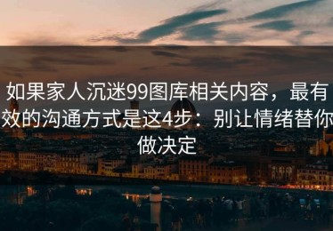 如果家人沉迷99图库相关内容，最有效的沟通方式是这4步：别让情绪替你做决定