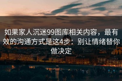 如果家人沉迷99图库相关内容，最有效的沟通方式是这4步：别让情绪替你做决定