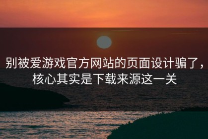 别被爱游戏官方网站的页面设计骗了，核心其实是下载来源这一关