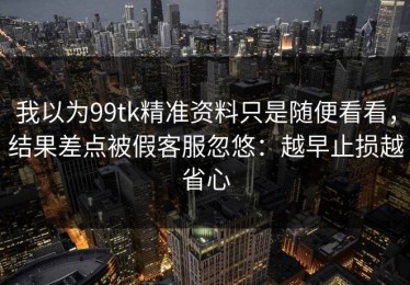 我以为99tk精准资料只是随便看看，结果差点被假客服忽悠：越早止损越省心