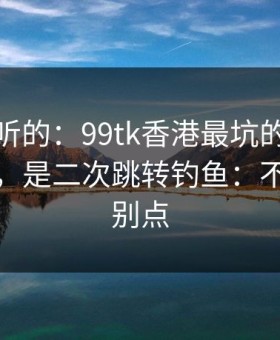 说句难听的：99tk香港最坑的往往不是内容，是二次跳转钓鱼：不确定就别点