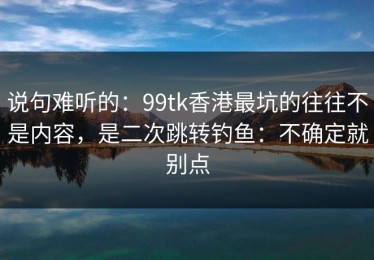 说句难听的：99tk香港最坑的往往不是内容，是二次跳转钓鱼：不确定就别点