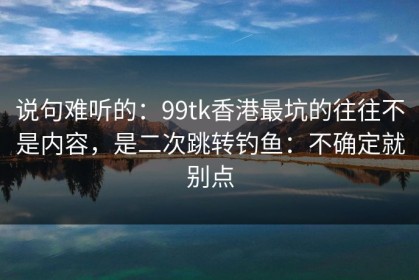 说句难听的：99tk香港最坑的往往不是内容，是二次跳转钓鱼：不确定就别点