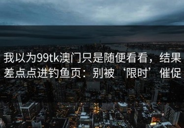 我以为99tk澳门只是随便看看，结果差点点进钓鱼页：别被‘限时’催促