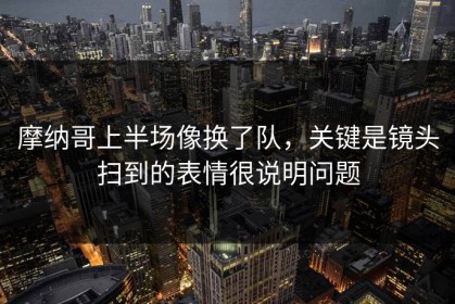 摩纳哥上半场像换了队，关键是镜头扫到的表情很说明问题