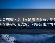 我以为99tk澳门只是随便看看，结果差点被假客服忽悠：别等出事才补救