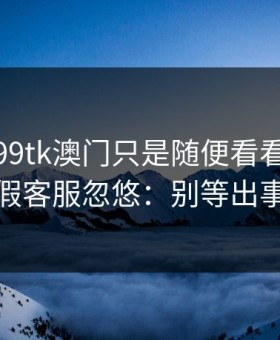 我以为99tk澳门只是随便看看，结果差点被假客服忽悠：别等出事才补救