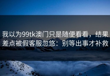 我以为99tk澳门只是随便看看，结果差点被假客服忽悠：别等出事才补救