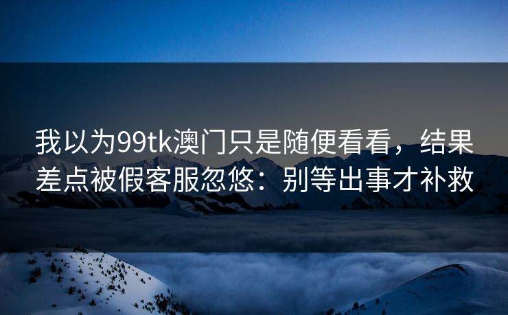 我以为99tk澳门只是随便看看，结果差点被假客服忽悠：别等出事才补救