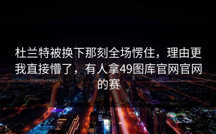 杜兰特被换下那刻全场愣住,理由更我直接懵了,有人拿49图库官网官网的赛 杜兰特被换下那刻全场愣住,理由更我直接懵了,有人拿49图库官网官网的赛