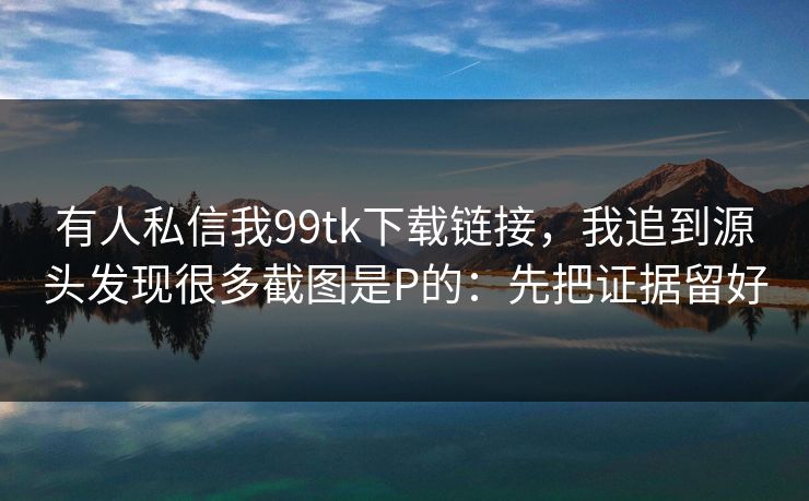 有人私信我99tk下载链接，我追到源头发现很多截图是P的：先把证据留好