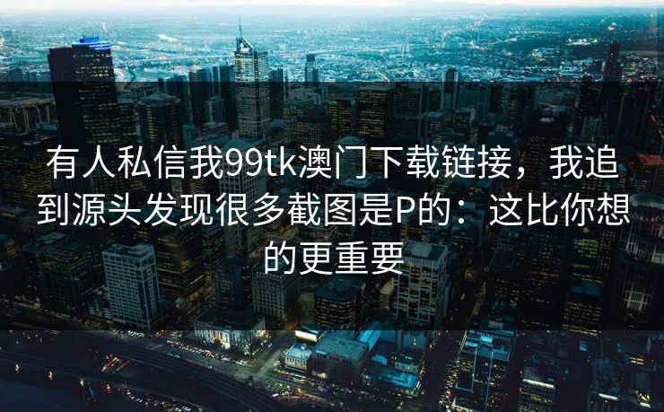 有人私信我99tk澳门下载链接，我追到源头发现很多截图是P的：这比你想的更重要