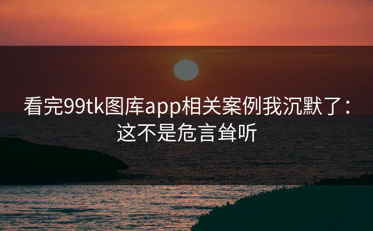 看完99tk图库app相关案例我沉默了：这不是危言耸听