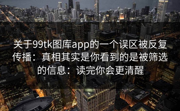 关于99tk图库app的一个误区被反复传播：真相其实是你看到的是被筛选的信息：读完你会更清醒
