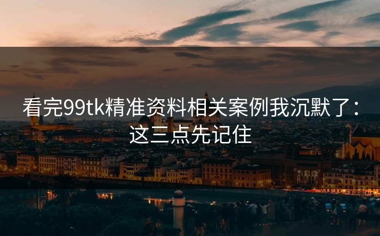 看完99tk精准资料相关案例我沉默了：这三点先记住