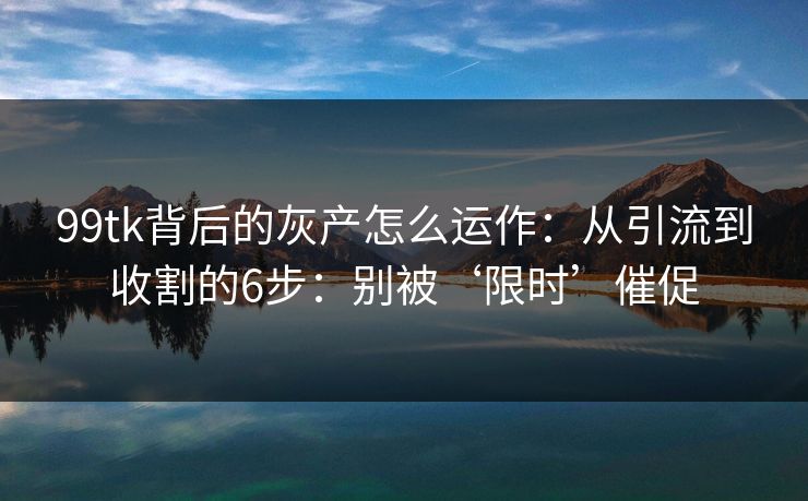 99tk背后的灰产怎么运作：从引流到收割的6步：别被‘限时’催促