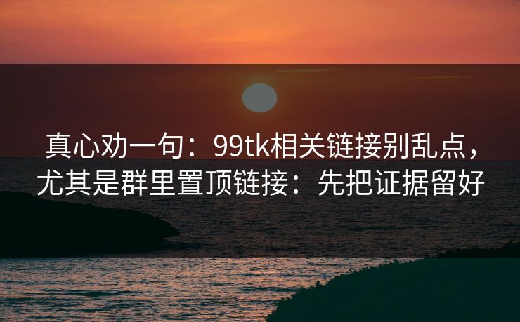 真心劝一句：99tk相关链接别乱点，尤其是群里置顶链接：先把证据留好